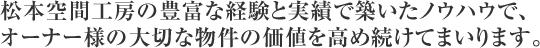 松本空間工房の豊富な経験と実績で築いたノウハウで、オーナー様の大切な物件の価値を高め続けてまいります。